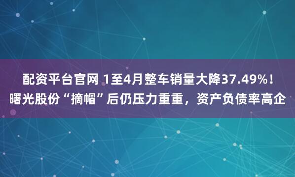 配资平台官网 1至4月整车销量大降37.49%！曙光股份“摘帽”后仍压力重重，资产负债率高企