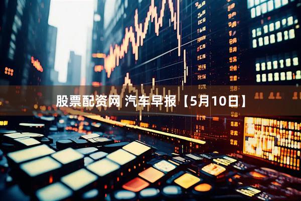 股票配资网 汽车早报【5月10日】