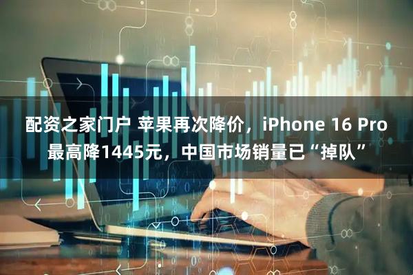配资之家门户 苹果再次降价，iPhone 16 Pro最高降1445元，中国市场销量已“掉队”