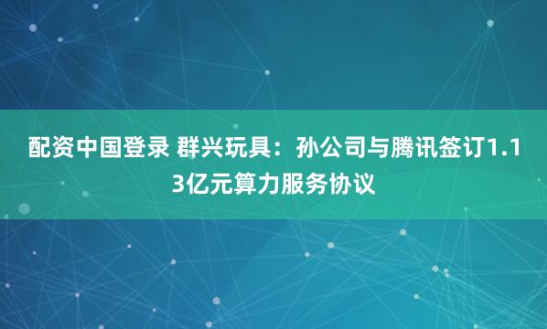 配资中国登录 群兴玩具：孙公司与腾讯签订1.13亿元算力服务协议