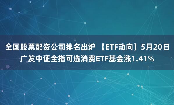 全国股票配资公司排名出炉 【ETF动向】5月20日广发中证全指可选消费ETF基金涨1.41%