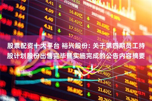 股票配资十大平台 裕兴股份: 关于第四期员工持股计划股份出售完毕暨实施完成的公告内容摘要