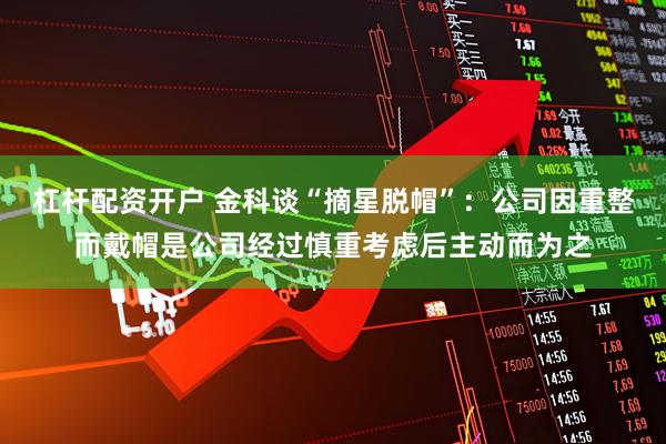 杠杆配资开户 金科谈“摘星脱帽”：公司因重整而戴帽是公司经过慎重考虑后主动而为之