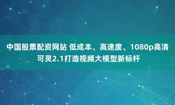 中国股票配资网站 低成本、高速度、1080p高清 可灵2.1打造视频大模型新标杆