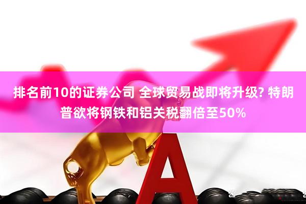 排名前10的证券公司 全球贸易战即将升级? 特朗普欲将钢铁和铝关税翻倍至50%
