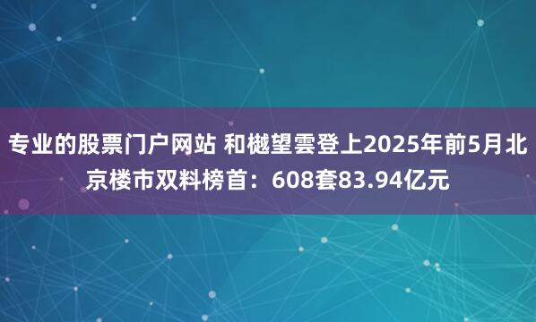 专业的股票门户网站 和樾望雲登上2025年前5月北京楼市双料榜首：608套83.94亿元