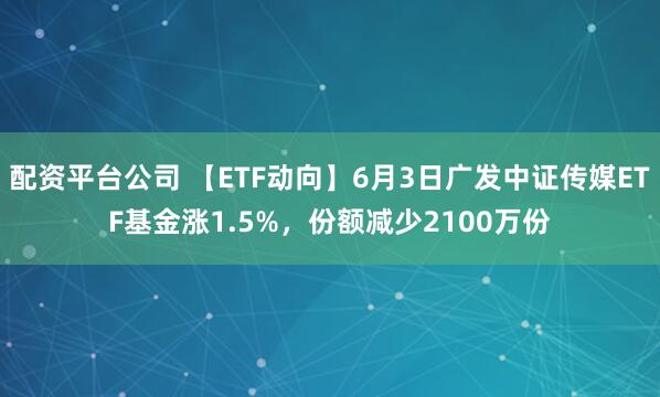 配资平台公司 【ETF动向】6月3日广发中证传媒ETF基金涨1.5%，份额减少2100万份