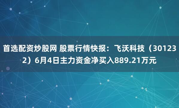 首选配资炒股网 股票行情快报：飞沃科技（301232）6月4日主力资金净买入889.21万元