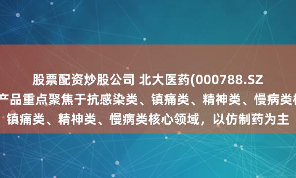 股票配资炒股公司 北大医药(000788.SZ)：医药制造板块目前的产品重点聚焦于抗感染类、镇痛类、精神类、慢病类核心领域，以仿制药为主