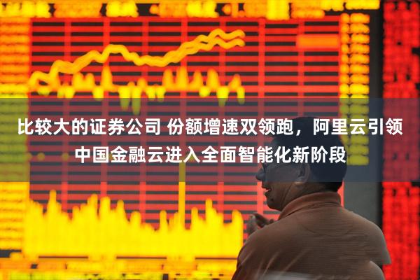 比较大的证券公司 份额增速双领跑，阿里云引领中国金融云进入全面智能化新阶段