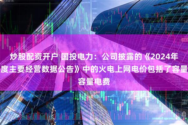 炒股配资开户 国投电力：公司披露的《2024年四季度主要经营数据公告》中的火电上网电价包括了容量电费