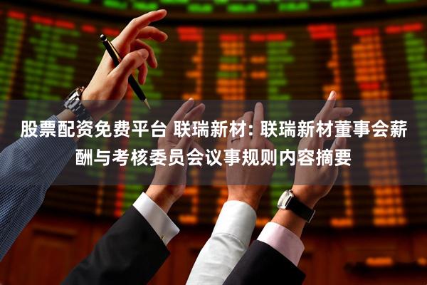 股票配资免费平台 联瑞新材: 联瑞新材董事会薪酬与考核委员会议事规则内容摘要