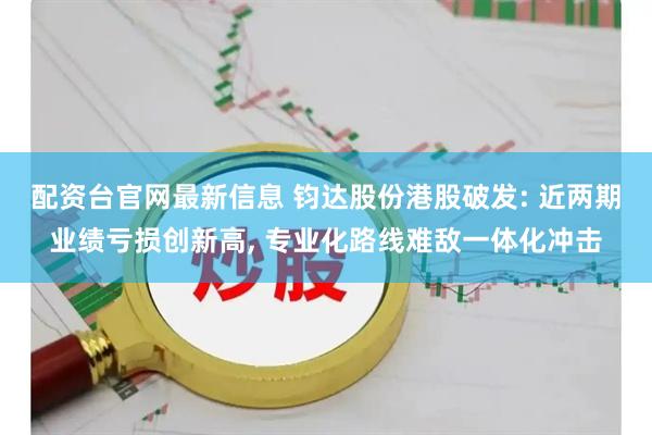 配资台官网最新信息 钧达股份港股破发: 近两期业绩亏损创新高, 专业化路线难敌一体化冲击