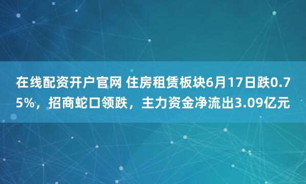 在线配资开户官网 住房租赁板块6月17日跌0.75%，招商蛇口领跌，主力资金净流出3.09亿元