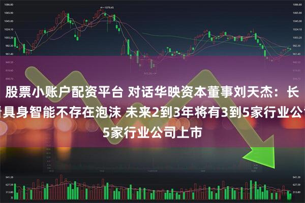 股票小账户配资平台 对话华映资本董事刘天杰：长期来看具身智能不存在泡沫 未来2到3年将有3到5家行业公司上市