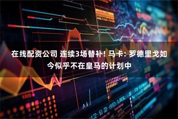 在线配资公司 连续3场替补! 马卡: 罗德里戈如今似乎不在皇马的计划中