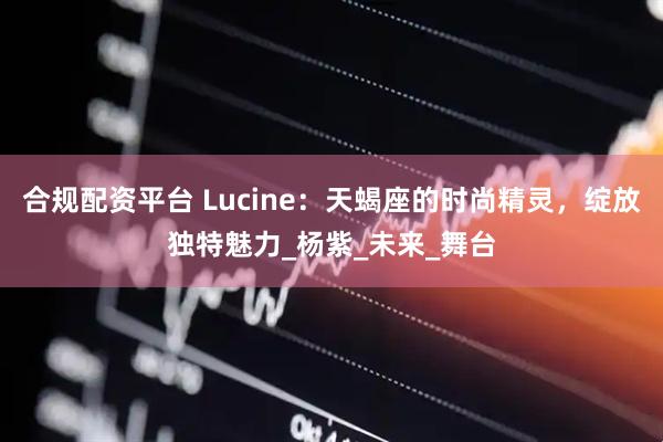 合规配资平台 Lucine：天蝎座的时尚精灵，绽放独特魅力_杨紫_未来_舞台