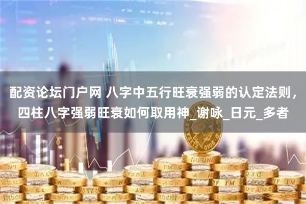 配资论坛门户网 八字中五行旺衰强弱的认定法则，四柱八字强弱旺衰如何取用神_谢咏_日元_多者