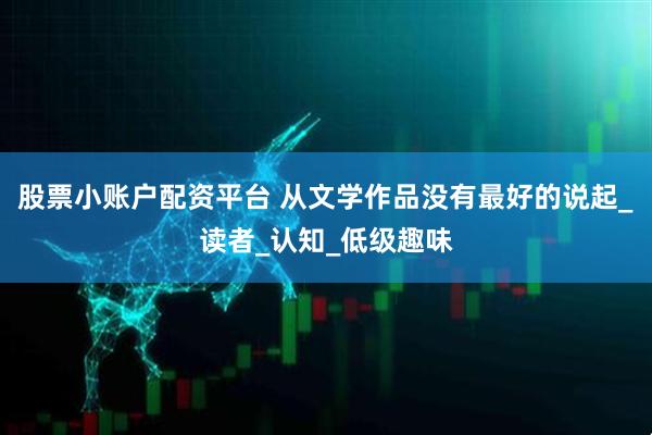 股票小账户配资平台 从文学作品没有最好的说起_读者_认知_低级趣味