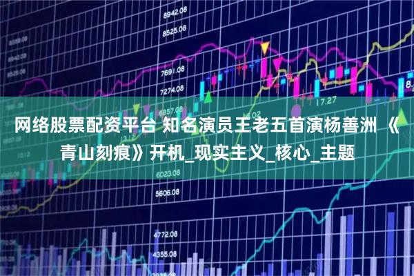 网络股票配资平台 知名演员王老五首演杨善洲 《青山刻痕》开机_现实主义_核心_主题