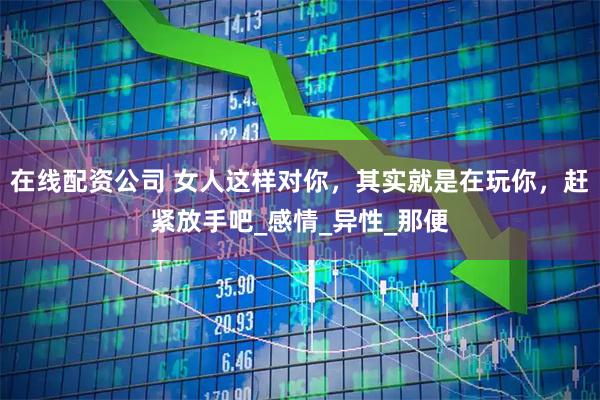 在线配资公司 女人这样对你，其实就是在玩你，赶紧放手吧_感情_异性_那便