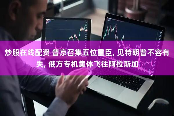 炒股在线配资 普京召集五位重臣, 见特朗普不容有失, 俄方专机集体飞往阿拉斯加