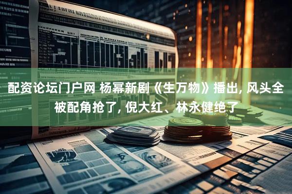 配资论坛门户网 杨幂新剧《生万物》播出, 风头全被配角抢了, 倪大红、林永健绝了
