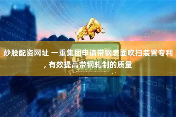 炒股配资网址 一重集团申请带钢表面吹扫装置专利, 有效提高带钢轧制的质量