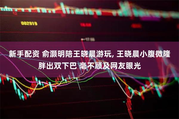 新手配资 俞灏明陪王晓晨游玩, 王晓晨小腹微隆胖出双下巴 毫不顾及网友眼光
