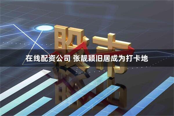 在线配资公司 张靓颖旧居成为打卡地