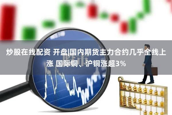 炒股在线配资 开盘|国内期货主力合约几乎全线上涨 国际铜、沪铜涨超3%