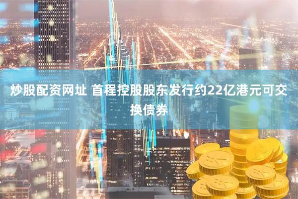 炒股配资网址 首程控股股东发行约22亿港元可交换债券