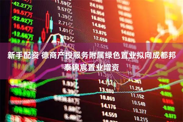新手配资 德商产投服务附属绿色置业拟向成都邦泰锦宸置业增资