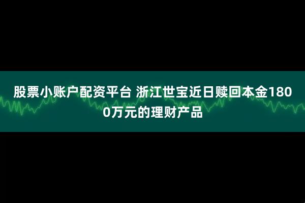 股票小账户配资平台 浙江世宝近日赎回本金1800万元的理财产品