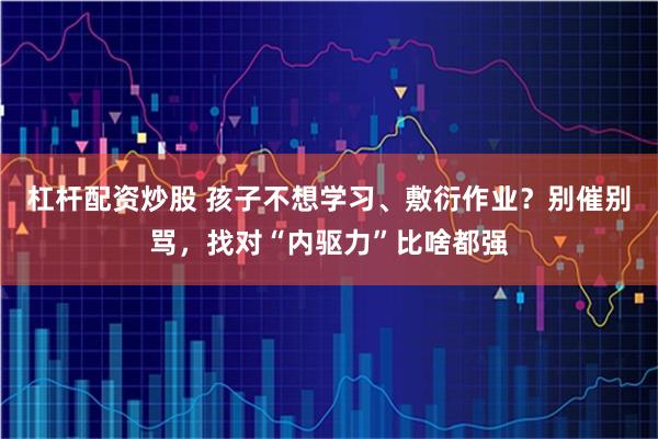 杠杆配资炒股 孩子不想学习、敷衍作业？别催别骂，找对“内驱力”比啥都强