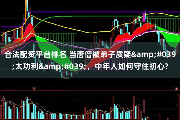 合法配资平台排名 当唐僧被弟子质疑'太功利'，中年人如何守住初心?