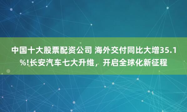 中国十大股票配资公司 海外交付同比大增35.1%!长安汽车七大升维，开启全球化新征程