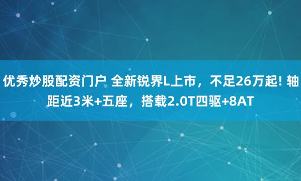 优秀炒股配资门户 全新锐界L上市，不足26万起! 轴距近3米+五座，搭载2.0T四驱+8AT