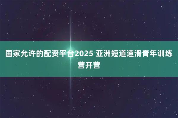 国家允许的配资平台2025 亚洲短道速滑青年训练营开营