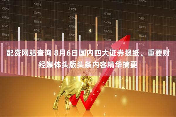 配资网站查询 8月6日国内四大证券报纸、重要财经媒体头版头条内容精华摘要