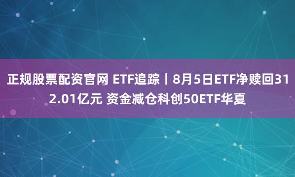 正规股票配资官网 ETF追踪丨8月5日ETF净赎回312.01亿元 资金减仓科创50ETF华夏